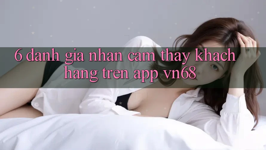 6. Đánh Giá Nhận cảm thấy Khách hàng Trên App vn68