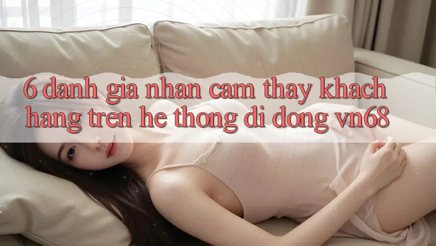 6. Đánh Giá Nhận cảm thấy Khách hàng Trên Hệ thống di động vn68 6. Đánh Giá Nhận cảm thấy Khách hàng Trên Hệ thống di động vn68