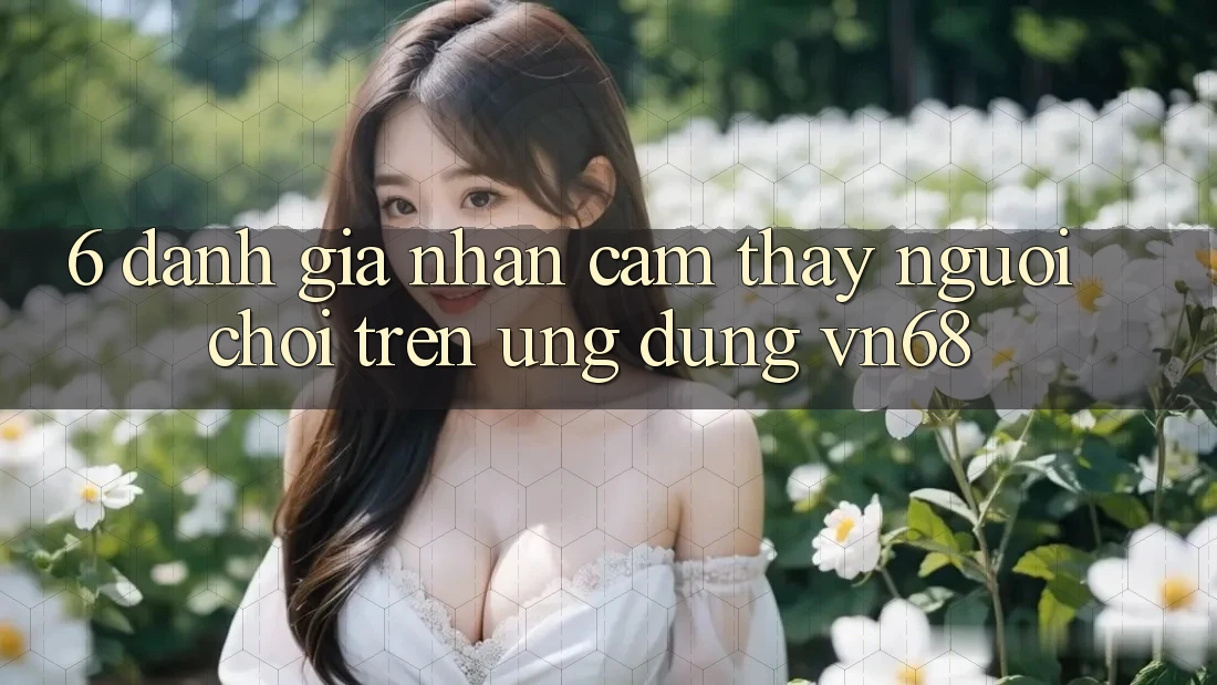 6. Đánh Giá Nhận cảm thấy Người chơi Trên Ứng Dụng vn68 6. Đánh Giá Nhận cảm thấy Người chơi Trên Ứng Dụng vn68