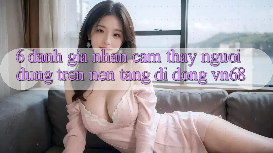 6. Đánh Giá Nhận cảm thấy Người Dùng Trên Nền tảng di động vn68