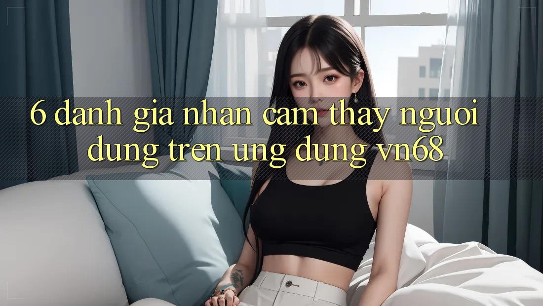 6. Đánh Giá Nhận cảm thấy Người Dùng Trên Ứng Dụng vn68 6. Đánh Giá Nhận cảm thấy Người Dùng Trên Ứng Dụng vn68