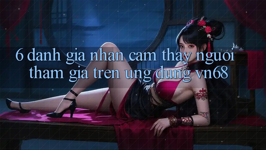 6. Đánh Giá Nhận cảm thấy Người tham gia Trên Ứng Dụng vn68 6. Đánh Giá Nhận cảm thấy Người tham gia Trên Ứng Dụng vn68