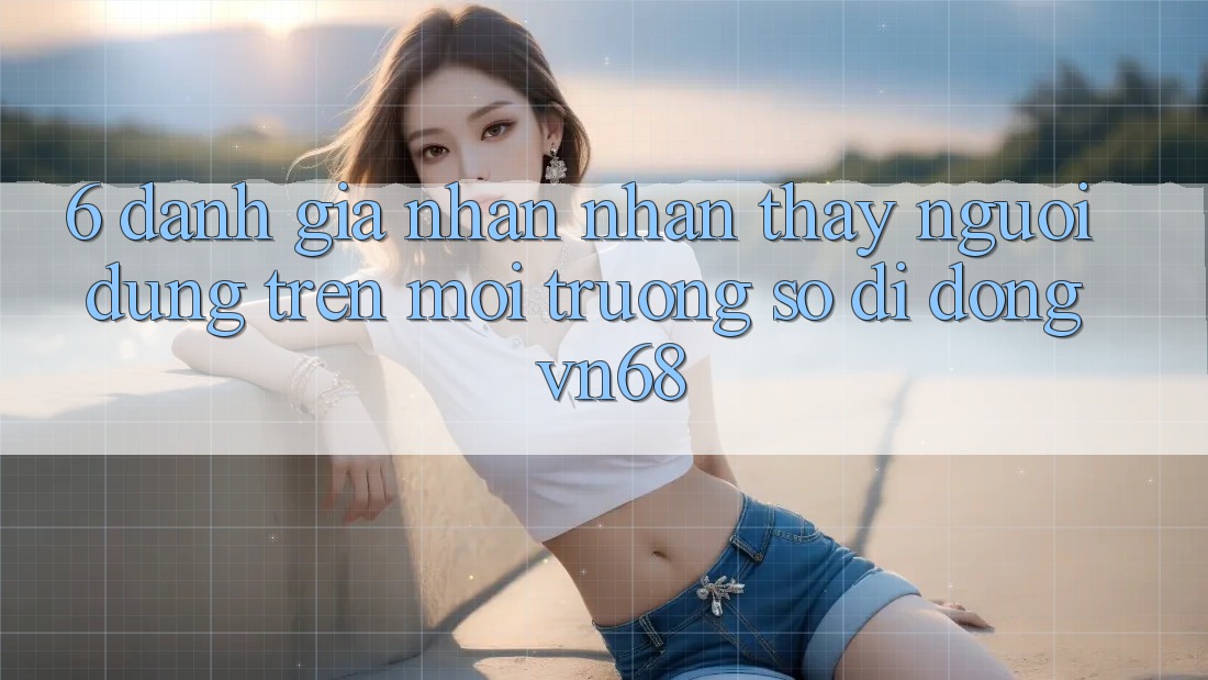 6. Đánh Giá Nhận nhận thấy Người Dùng Trên Môi trường số di động vn68 6. Đánh Giá Nhận nhận thấy Người Dùng Trên Môi trường số di động vn68