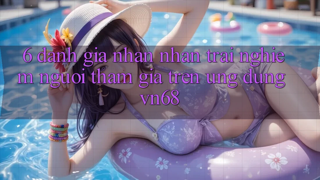 6. Đánh Giá Nhận nhận trải nghiệm Người tham gia Trên Ứng Dụng vn68 6. Đánh Giá Nhận nhận trải nghiệm Người tham gia Trên Ứng Dụng vn68
