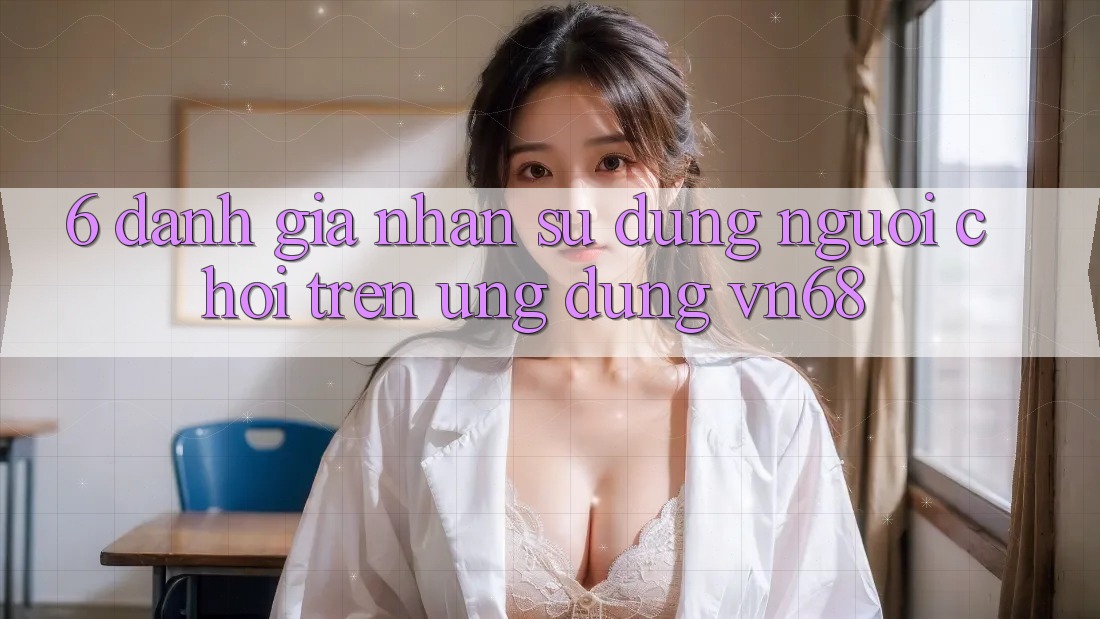 6. Đánh Giá Nhận sử dụng Người chơi Trên Ứng Dụng vn68 6. Đánh Giá Nhận sử dụng Người chơi Trên Ứng Dụng vn68