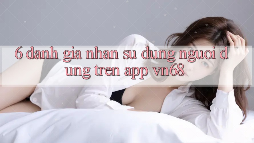 6. Đánh Giá Nhận sử dụng Người Dùng Trên App vn68 6. Đánh Giá Nhận sử dụng Người Dùng Trên App vn68