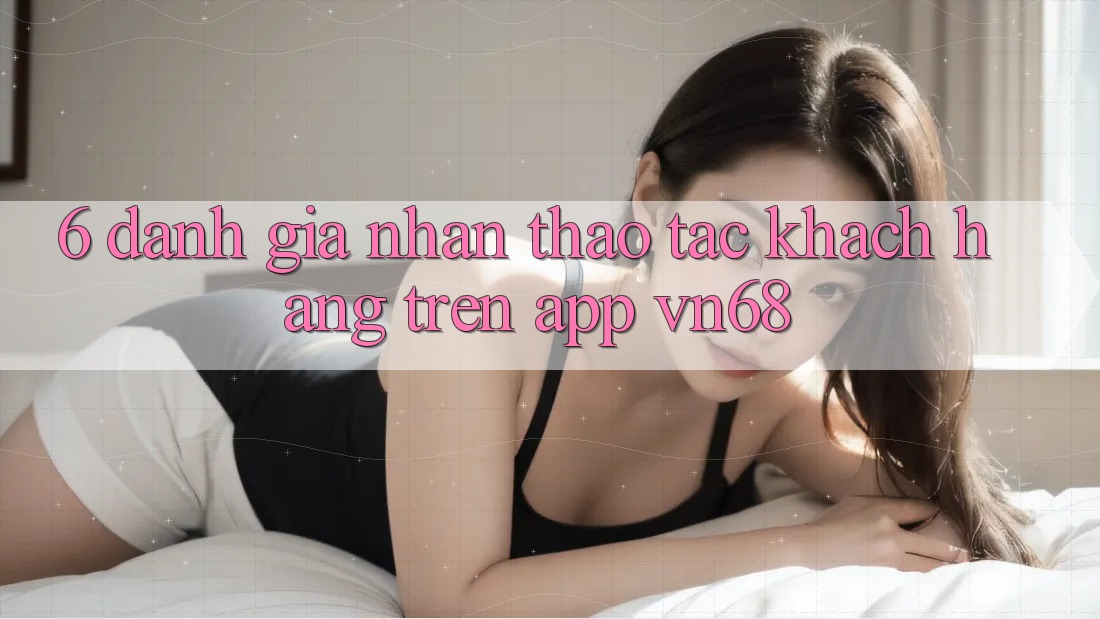 6. Đánh Giá Nhận thao tác Khách hàng Trên App vn68 6. Đánh Giá Nhận thao tác Khách hàng Trên App vn68