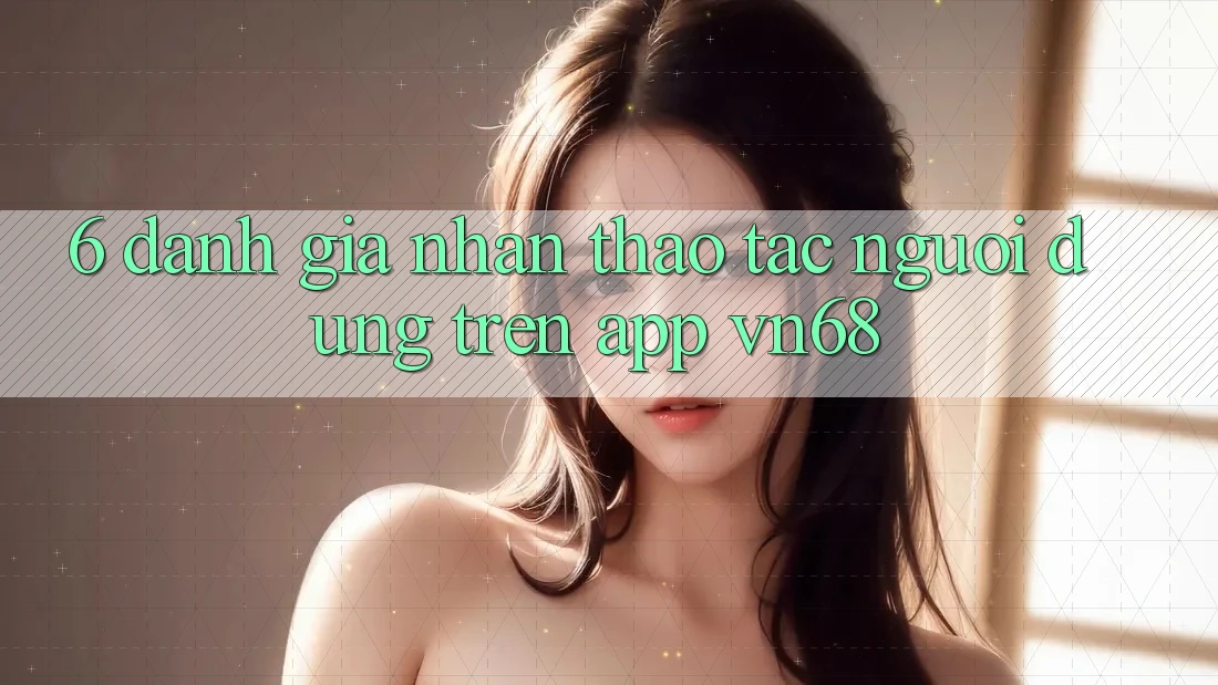 6. Đánh Giá Nhận thao tác Người Dùng Trên App vn68 6. Đánh Giá Nhận thao tác Người Dùng Trên App vn68