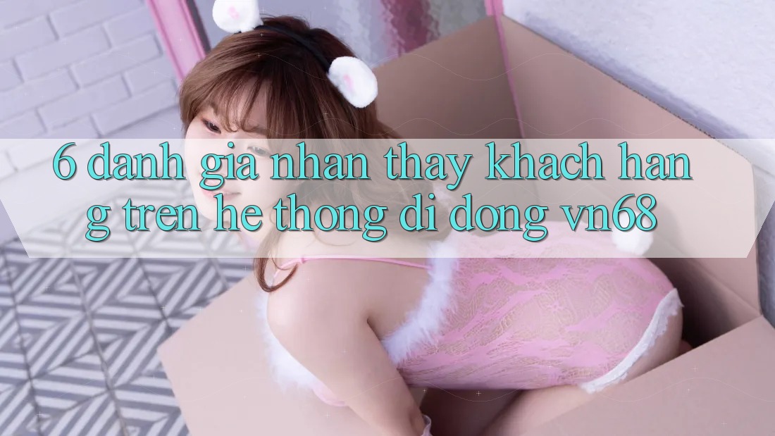 6. Đánh Giá Nhận thấy Khách hàng Trên Hệ thống di động vn68