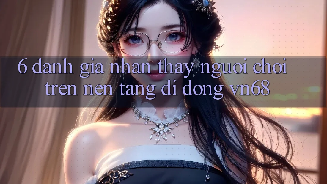 6. Đánh Giá Nhận thấy Người chơi Trên Nền tảng di động vn68 6. Đánh Giá Nhận thấy Người chơi Trên Nền tảng di động vn68
