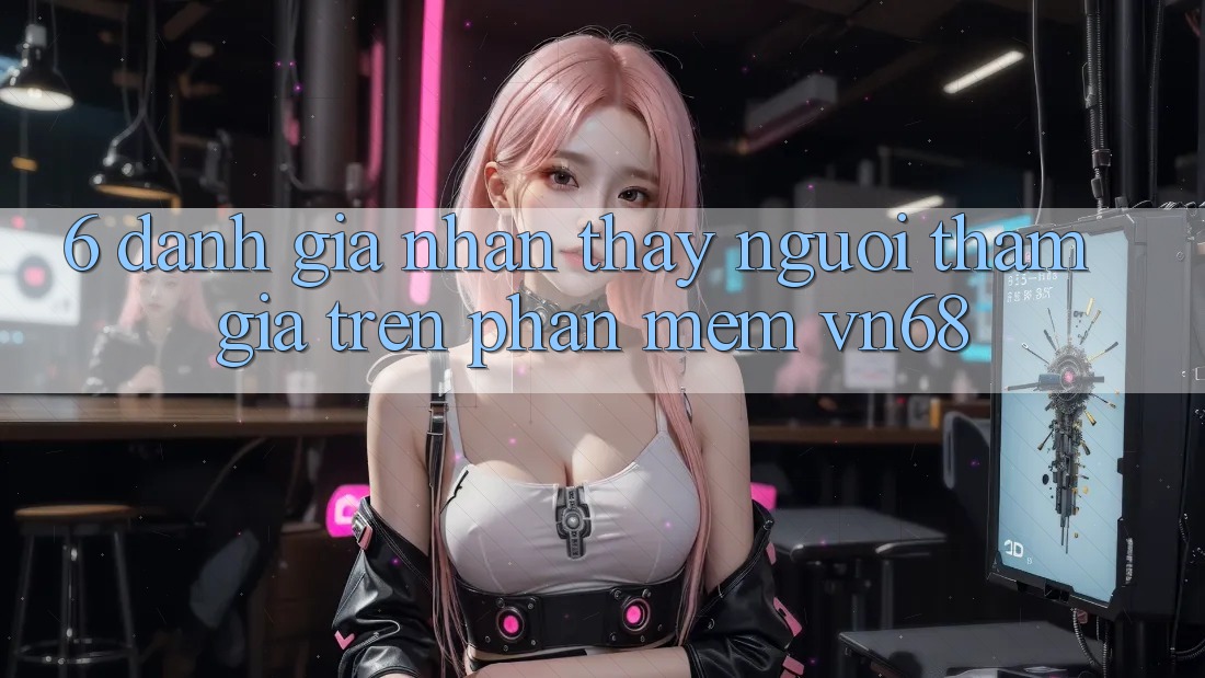 6. Đánh Giá Nhận thấy Người tham gia Trên Phần mềm vn68 6. Đánh Giá Nhận thấy Người tham gia Trên Phần mềm vn68