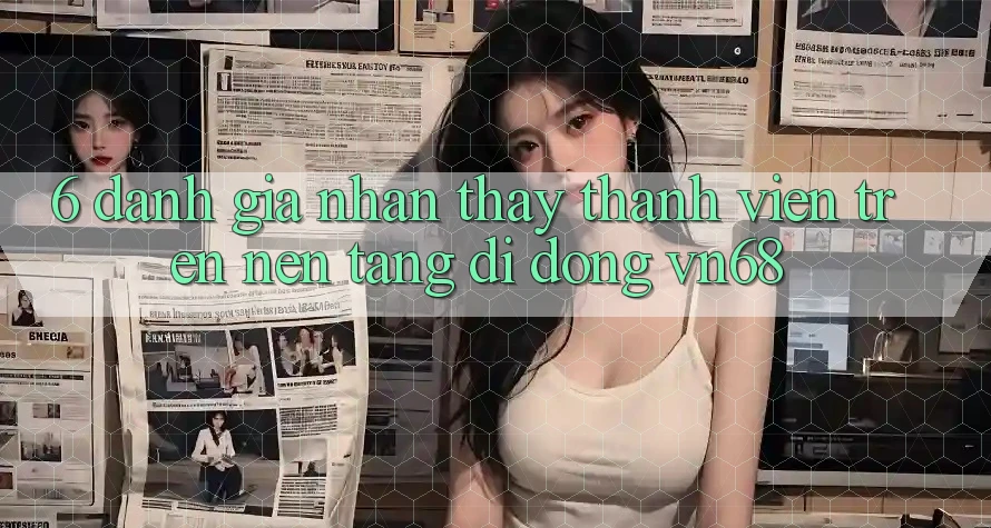 6. Đánh Giá Nhận thấy Thành viên Trên Nền tảng di động vn68 6. Đánh Giá Nhận thấy Thành viên Trên Nền tảng di động vn68