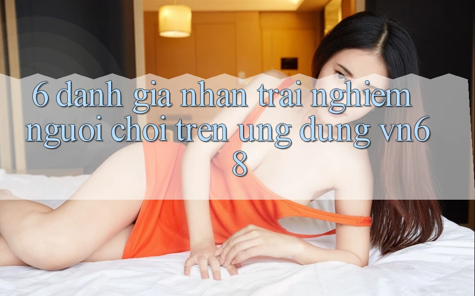 6. Đánh Giá Nhận trải nghiệm Người chơi Trên Ứng Dụng vn68