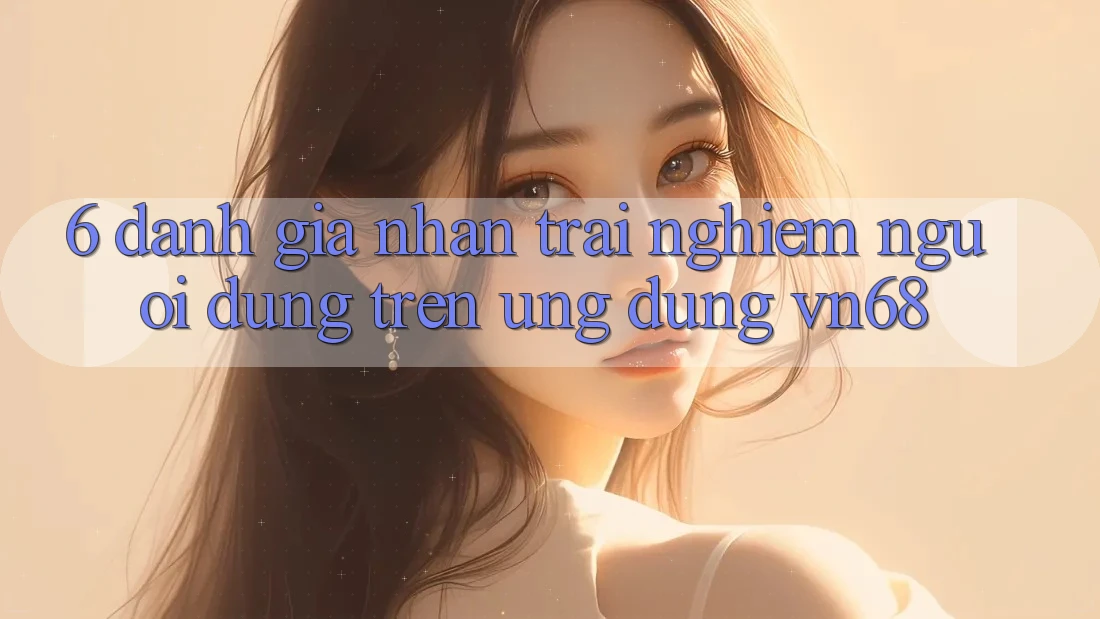 6. Đánh Giá Nhận trải nghiệm Người Dùng Trên Ứng Dụng vn68 6. Đánh Giá Nhận trải nghiệm Người Dùng Trên Ứng Dụng vn68