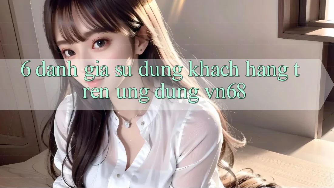 6. Đánh Giá Sử dụng Khách hàng Trên Ứng Dụng vn68 6. Đánh Giá Sử dụng Khách hàng Trên Ứng Dụng vn68