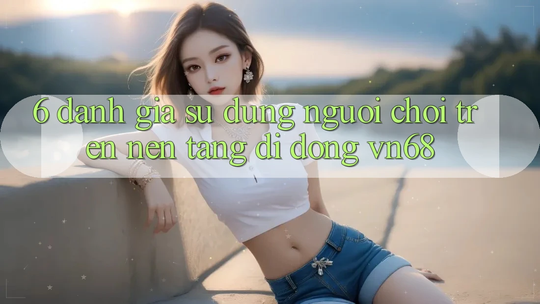 6. Đánh Giá Sử dụng Người chơi Trên Nền tảng di động vn68 6. Đánh Giá Sử dụng Người chơi Trên Nền tảng di động vn68
