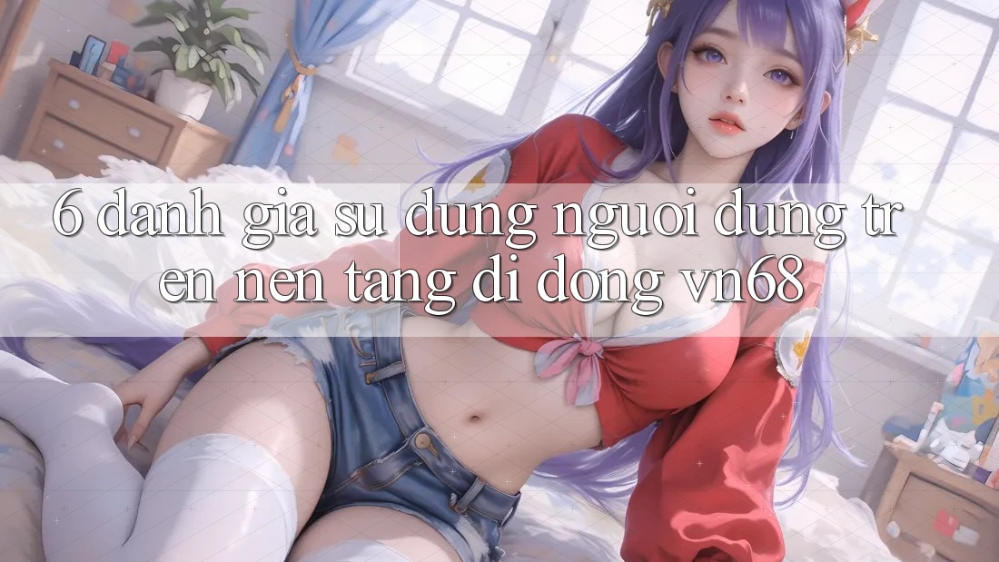 6. Đánh Giá Sử dụng Người Dùng Trên Nền tảng di động vn68