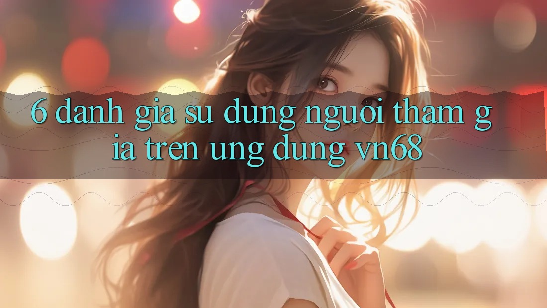 6. Đánh Giá Sử dụng Người tham gia Trên Ứng Dụng vn68 6. Đánh Giá Sử dụng Người tham gia Trên Ứng Dụng vn68