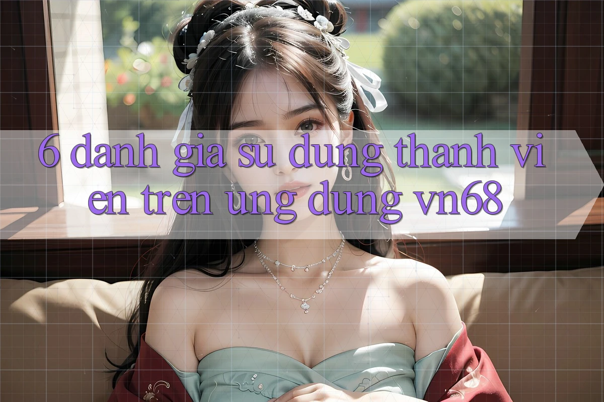 6. Đánh Giá Sử dụng Thành viên Trên Ứng Dụng vn68 6. Đánh Giá Sử dụng Thành viên Trên Ứng Dụng vn68