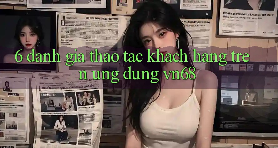 6. Đánh Giá Thao tác Khách hàng Trên Ứng dụng vn68