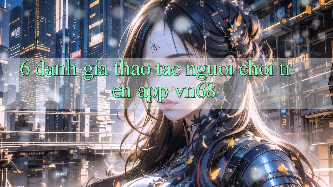 6. Đánh Giá Thao tác Người chơi Trên App vn68