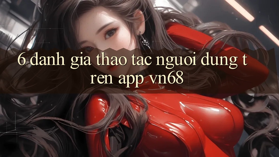 6. Đánh Giá Thao tác Người Dùng Trên App vn68 6. Đánh Giá Thao tác Người Dùng Trên App vn68