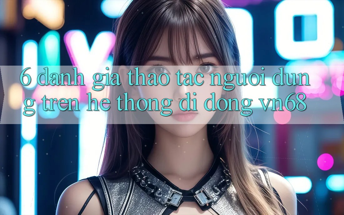 6. Đánh Giá Thao tác Người Dùng Trên Hệ thống di động vn68 6. Đánh Giá Thao tác Người Dùng Trên Hệ thống di động vn68