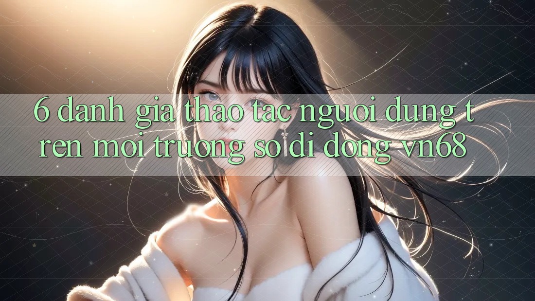6. Đánh Giá Thao tác Người Dùng Trên Môi trường số di động vn68