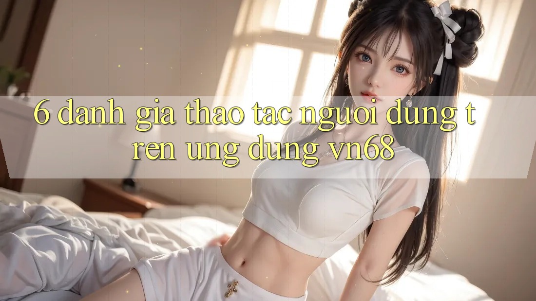 6. Đánh Giá Thao tác Người Dùng Trên Ứng Dụng vn68