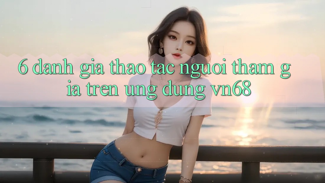 6. Đánh Giá Thao tác Người tham gia Trên Ứng Dụng vn68 6. Đánh Giá Thao tác Người tham gia Trên Ứng Dụng vn68