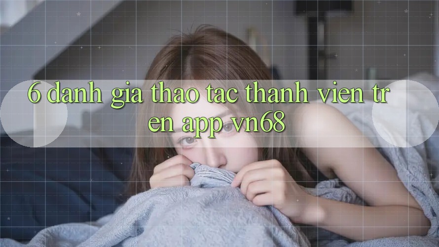 6. Đánh Giá Thao tác Thành viên Trên App vn68 6. Đánh Giá Thao tác Thành viên Trên App vn68