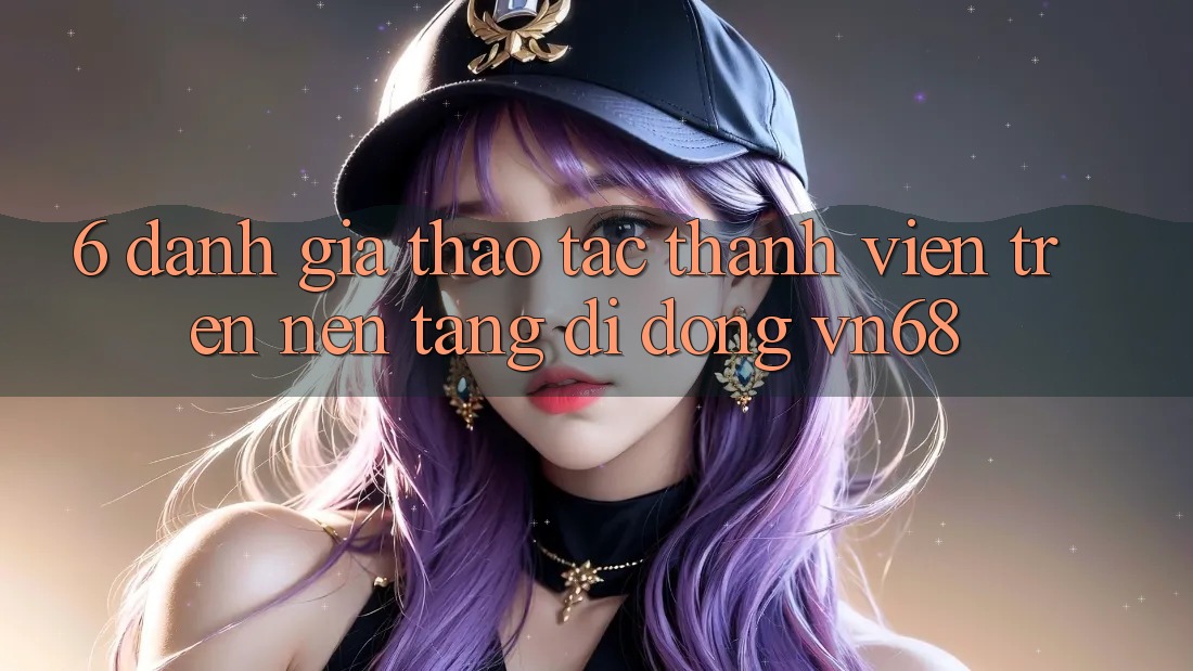 6. Đánh Giá Thao tác Thành viên Trên Nền tảng di động vn68 6. Đánh Giá Thao tác Thành viên Trên Nền tảng di động vn68