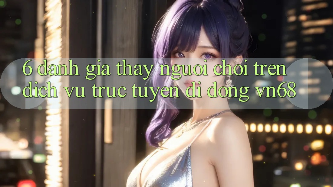 6. Đánh Giá Thấy Người chơi Trên Dịch vụ trực tuyến di động vn68 6. Đánh Giá Thấy Người chơi Trên Dịch vụ trực tuyến di động vn68