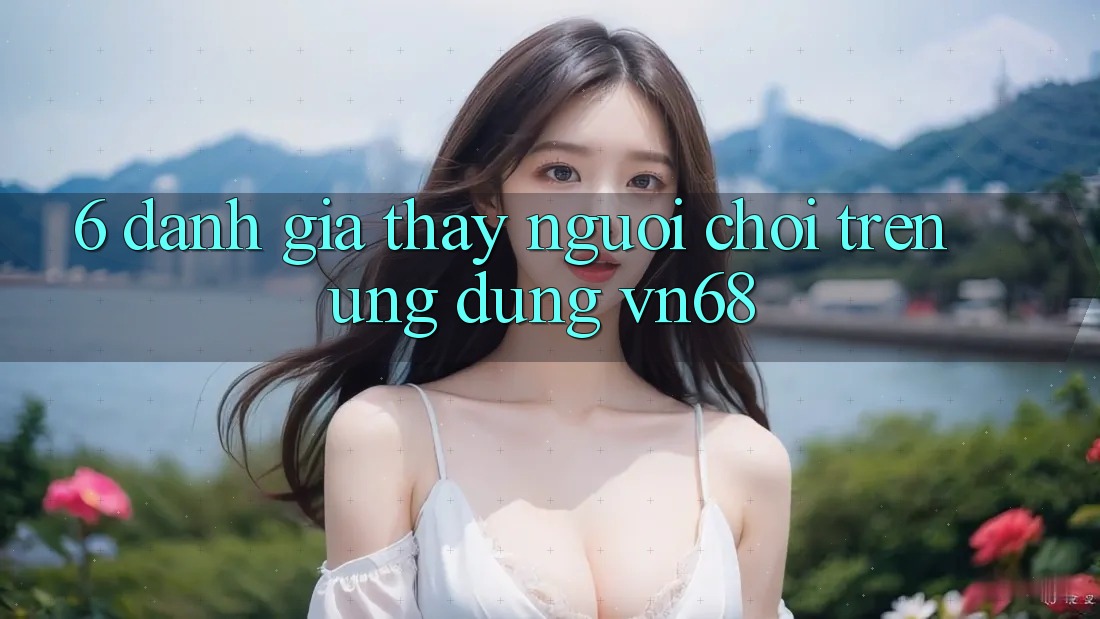 6. Đánh Giá Thấy Người chơi Trên Ứng Dụng vn68 6. Đánh Giá Thấy Người chơi Trên Ứng Dụng vn68