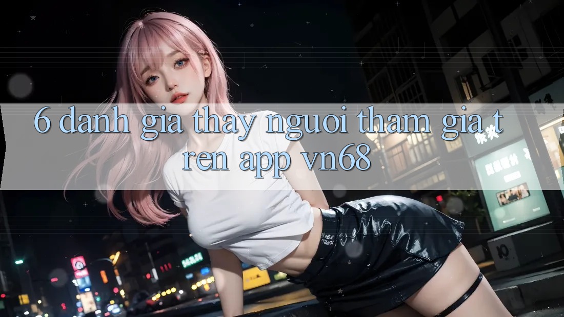 6. Đánh Giá Thấy Người tham gia Trên App vn68 6. Đánh Giá Thấy Người tham gia Trên App vn68