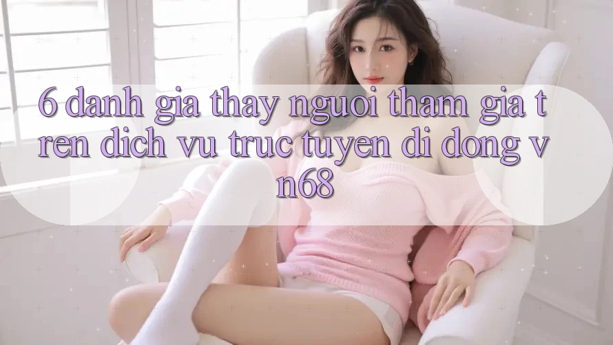 6. Đánh Giá Thấy Người tham gia Trên Dịch vụ trực tuyến di động vn68 6. Đánh Giá Thấy Người tham gia Trên Dịch vụ trực tuyến di động vn68