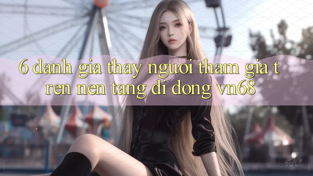 6. Đánh Giá Thấy Người tham gia Trên Nền tảng di động vn68 6. Đánh Giá Thấy Người tham gia Trên Nền tảng di động vn68