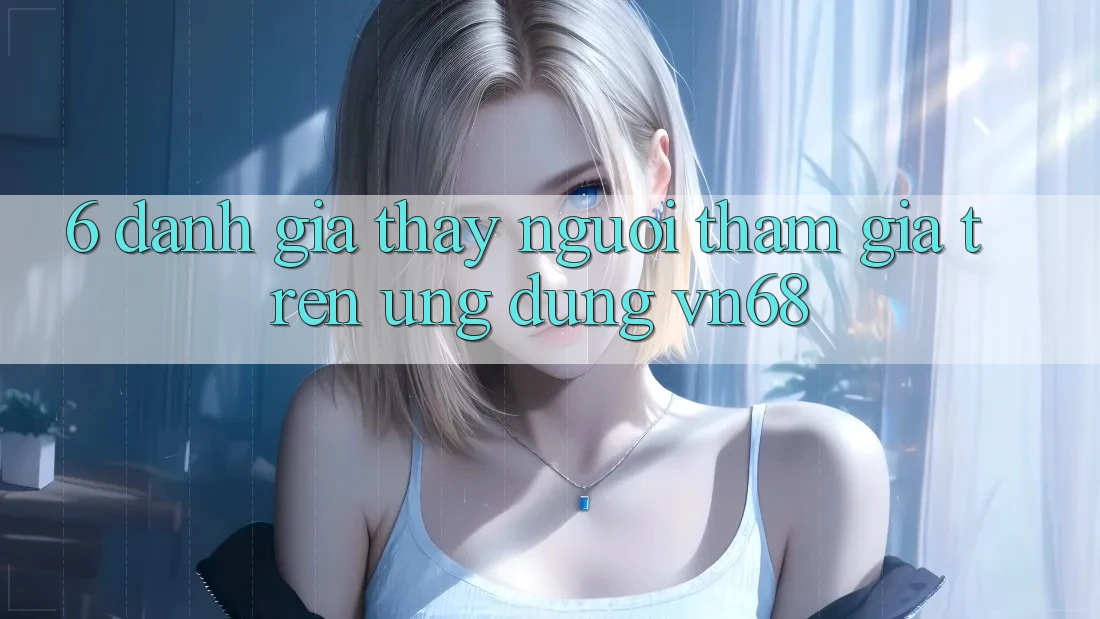 6. Đánh Giá Thấy Người tham gia Trên Ứng dụng vn68 6. Đánh Giá Thấy Người tham gia Trên Ứng dụng vn68