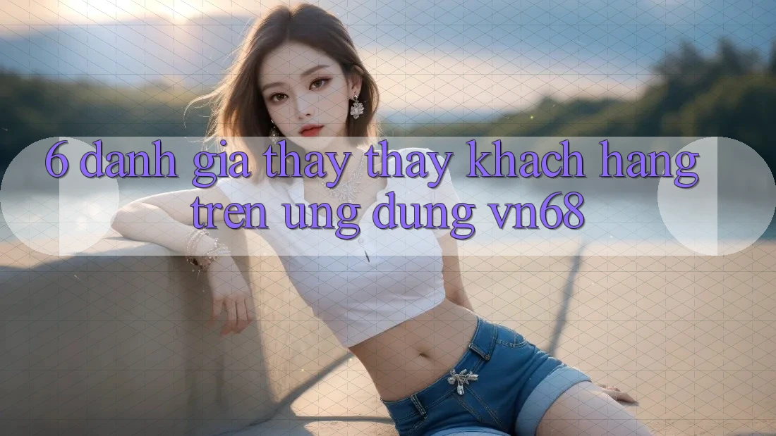 6. Đánh Giá Thấy thấy Khách hàng Trên Ứng Dụng vn68 6. Đánh Giá Thấy thấy Khách hàng Trên Ứng Dụng vn68