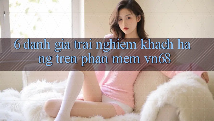 6. Đánh Giá Trải Nghiệm Khách hàng Trên Phần mềm vn68 6. Đánh Giá Trải Nghiệm Khách hàng Trên Phần mềm vn68