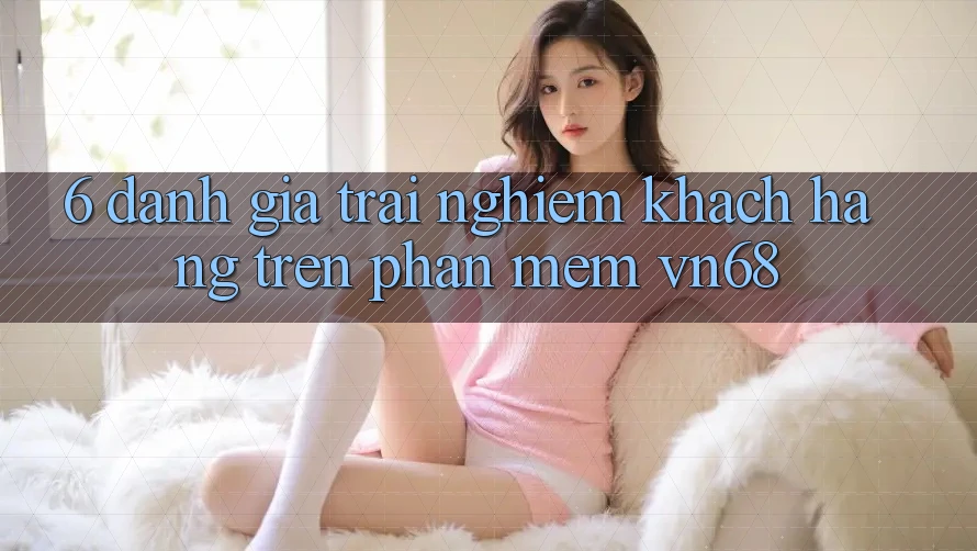 6. Đánh Giá Trải Nghiệm Khách hàng Trên Phần mềm vn68 6. Đánh Giá Trải Nghiệm Khách hàng Trên Phần mềm vn68