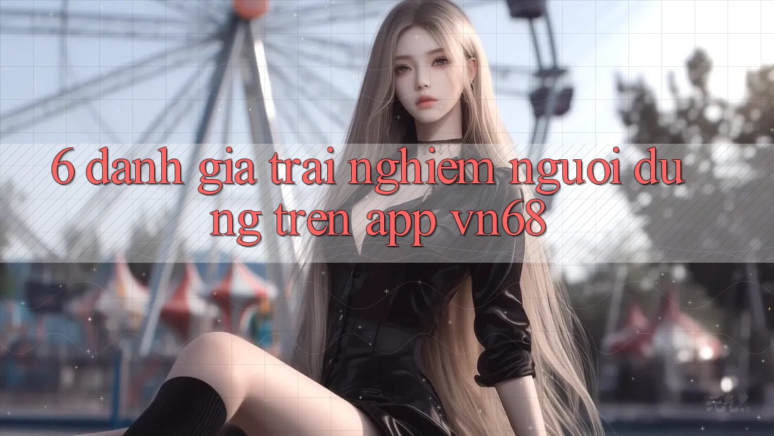 6. Đánh Giá Trải Nghiệm Người Dùng Trên App vn68