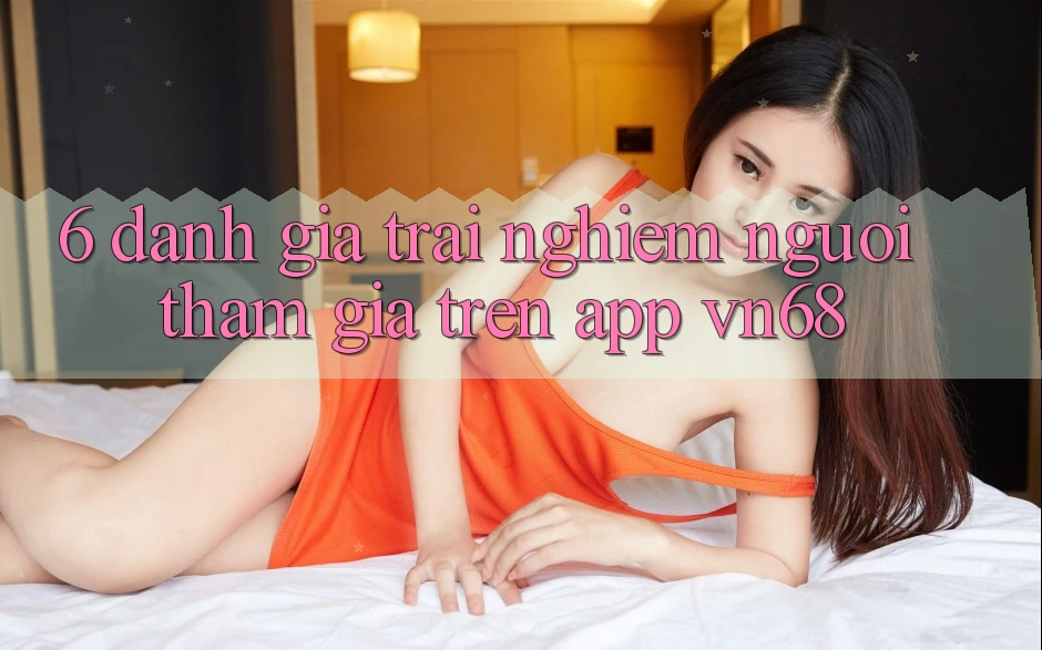 6. Đánh Giá Trải Nghiệm Người tham gia Trên App vn68 6. Đánh Giá Trải Nghiệm Người tham gia Trên App vn68