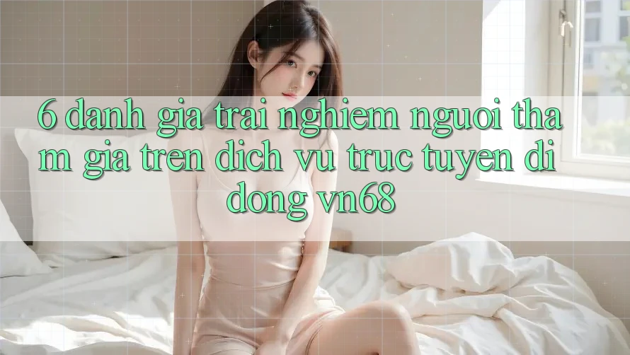 6. Đánh Giá Trải Nghiệm Người tham gia Trên Dịch vụ trực tuyến di động vn68 6. Đánh Giá Trải Nghiệm Người tham gia Trên Dịch vụ trực tuyến di động vn68