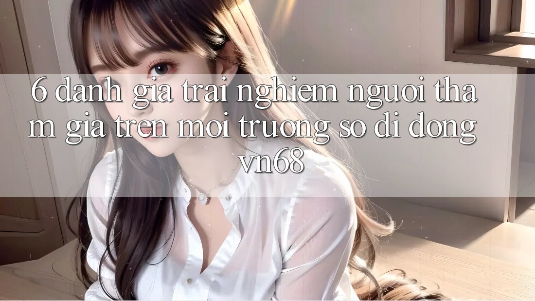 6. Đánh Giá Trải Nghiệm Người tham gia Trên Môi trường số di động vn68