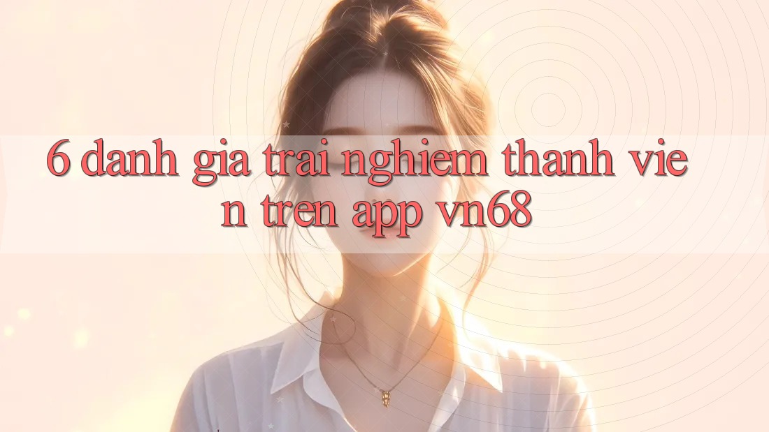 6. Đánh Giá Trải nghiệm Thành viên Trên App vn68 6. Đánh Giá Trải nghiệm Thành viên Trên App vn68