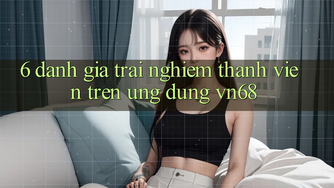 6. Đánh Giá Trải Nghiệm Thành viên Trên Ứng Dụng vn68