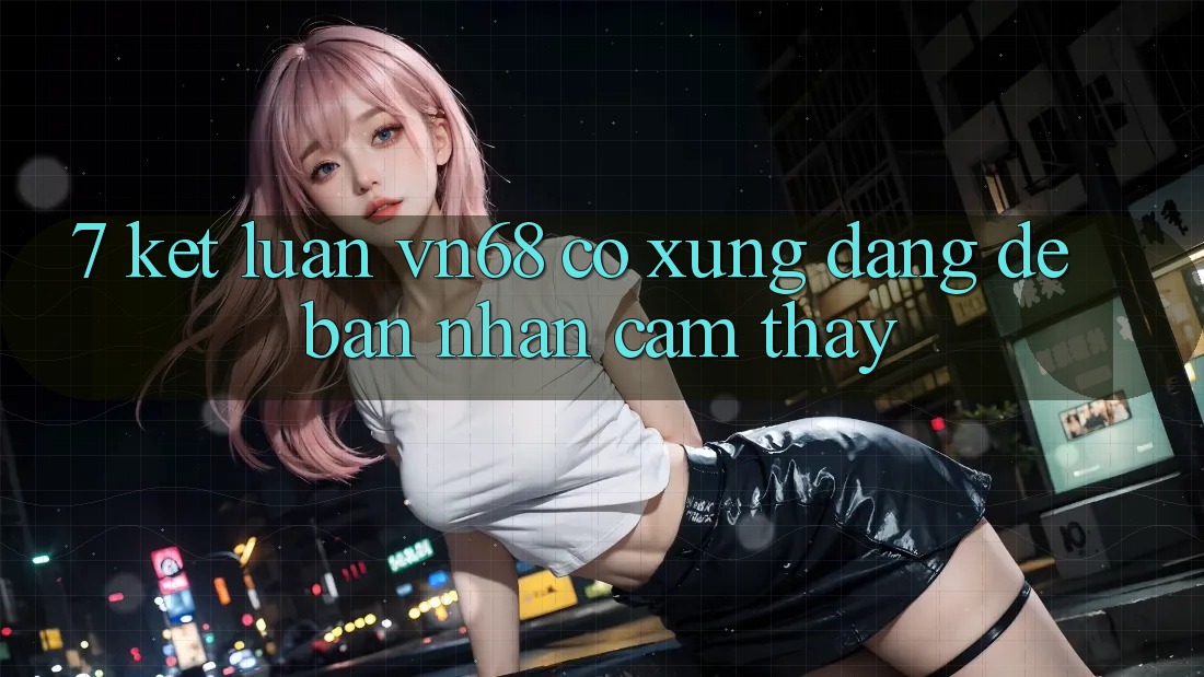 7. Kết Luận: vn68 Có Xứng Đáng Để Bạn Nhận cảm thấy? 7. Kết Luận: vn68 Có Xứng Đáng Để Bạn Nhận cảm thấy?