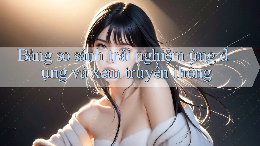 Bảng so sánh trải nghiệm ứng dụng và xem truyền thống Bảng so sánh trải nghiệm ứng dụng và xem truyền thống