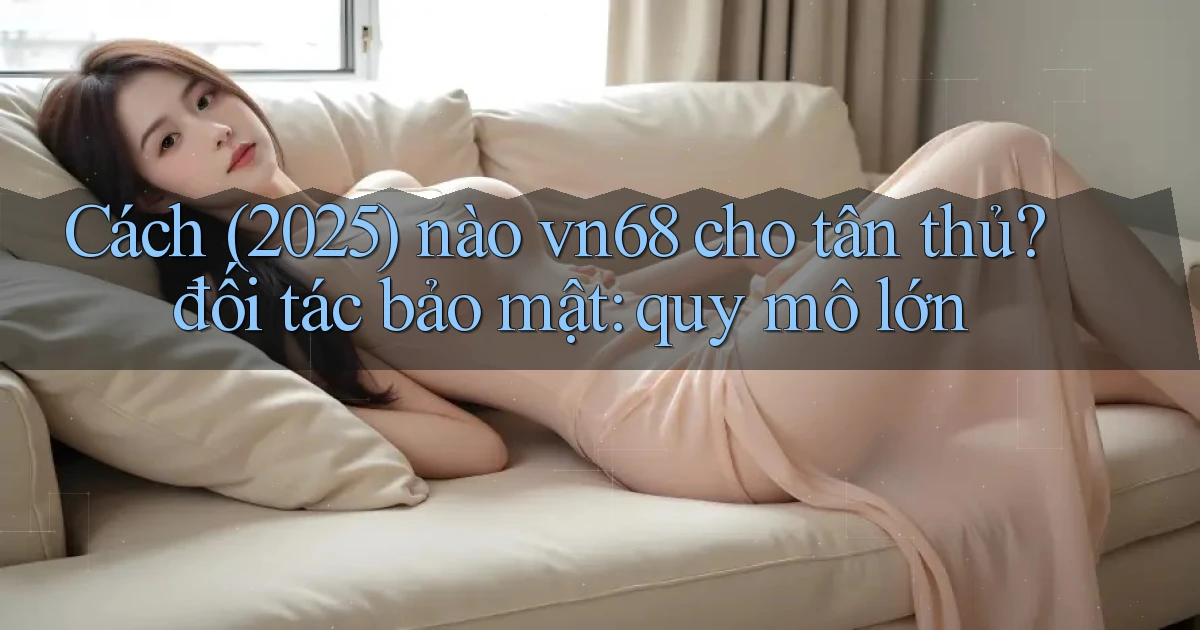 Cách (2025) nào vn68 cho tân thủ đối tác bảo mật quy mô lớn